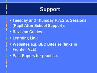 Support
• Tuesday and Thursday P.A.S.S. Sessions
(Pupil After School Support).
• Revision Guides
• Learning Link
• Websites e.g. BBC Bitesize (links in
Fronter VLE)
• Past Papers for practise.
 