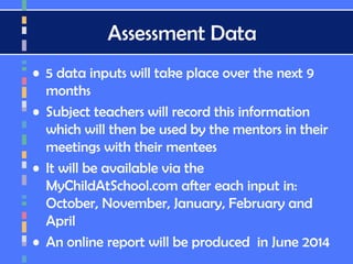 Assessment Data
• 5 data inputs will take place over the next 9
months
• Subject teachers will record this information
which will then be used by the mentors in their
meetings with their mentees
• It will be available via the
MyChildAtSchool.com after each input in:
October, November, January, February and
April
• An online report will be produced in June 2014
 