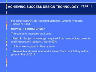 ACHIEVING SUCCESS DESIGN TECHNOLOGY YEAR 11
For either AQA GCSE Resistant Materials, Graphic Products,
Textiles or Food.
HOW IS IT STRUCTURED?
The course is assessed as 2 units:
Unit 1: Subject knowledge acquired from introductory projects
and independent research. Worth 40%
 2 hour exam paper in May or June
Research and revision around a theme / topic which they will be
given in March 2014
 