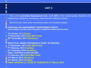 UNIT 2:
This is the Controlled Assessment Unit, worth 60% of the overall grade. Students will
researching, designing, developing, planning and making a product.
Students have been given monitoring dates and progress targets
CONTROLLED ASSESSMENT MONITORING POINTS
DEVELOPMENT, TESTING, FINAL PROSOSAL & MANUFACTURING SPECIFICATION:
18th October, 2013 (Textiles)
1st November, 2013 (Res Mat/ Food)
29th November, 2013 (Graphics)
PRACTICAL WORK PROGRESS & DIARY OF MAKING:
8th December, 2013 (Res Mat/ Food)
7th February, 2014 (Textiles)
21st February, 2014 (Graphics)
FINAL TESTING & EVALUATION:
7th February, 2014 (Res Mat/ Food)
14th March, 2014 (Graphics)
21st March, 2014 (Textiles)
FINAL HAND-IN ALL GCSE DT SUBJECTS 21st March, 2014
 