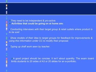 A good project should be concise. It isn’t about quantity. The exam board
limits students to 20 sides of A3 or 20 slides for an e-portfolio.
They need to be independent & pro-active
 Activities that could be going on at home are:
Conducting interviews with their target group & retail outlets where product is
to be sold
Show models of their idea to target groups for feedback for improvements &
using this information under CC to modify their proposal.
Typing up draft work seen by teacher.
 