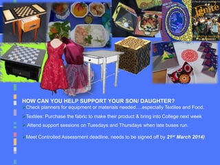HOW CAN YOU HELP SUPPORT YOUR SON/ DAUGHTER?
Check planners for equipment or materials needed….especially Textiles and Food.
Textiles: Purchase the fabric to make their product & bring into College next week
 Attend support sessions on Tuesdays and Thursdays when late buses run.
Meet Controlled Assessment deadline, needs to be signed off by 21st March 2014)
 