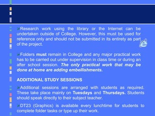 Research work using the library or the Internet can be
undertaken outside of College. However, this must be used for
reference only and should not be submitted in its entirety as part
of the project.
Folders must remain in College and any major practical work
has to be carried out under supervision in class time or during an
after school session. The only practical work that may be
done at home are adding embellishments.
ADDITIONAL STUDY SESSIONS
Additional sessions are arranged with students as required.
These take place mainly on Tuesdays and Thursdays. Students
should speak directly to their subject teacher.
DT23 (Graphics) is available every lunchtime for students to
complete folder tasks or type up their work.
 