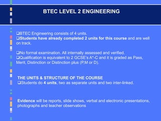 BTEC LEVEL 2 ENGINEERING
BTEC Engineering consists of 4 units.
Students have already completed 2 units for this course and are well
on track.
No formal examination. All internally assessed and verified.
Qualification is equivalent to 2 GCSE’s A*-C and it is graded as Pass,
Merit, Distinction or Distinction plus (P,M or D).
THE UNITS & STRUCTURE OF THE COURSE
Students do 4 units, two as separate units and two inter-linked.
Evidence will be reports, slide shows, verbal and electronic presentations,
photographs and teacher observations
 