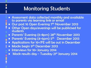 Monitoring Students
• Assessment data collected monthly and available
to parents via learning link or email
• Our post 16 Open Evening 7th November 2013
• Other Open days/evenings will be publicised for
students
• Parents’ Evening (6-8pm) 28th November 2013
• Parents’ Evening (4-6pm) 5th December 2013
• Applications for 16+/FE will be out in December
• Mocks begin 9th December 2013
• Interviews for 16+ January 2014
• Mock results day - Tuesday 21st January 2014
 