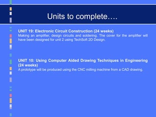 UNIT 19: Electronic Circuit Construction (24 weeks)
Making an amplifier, design circuits and soldering. The cover for the amplifier will
have been designed for unit 2 using TechSoft 2D Design.
UNIT 10: Using Computer Aided Drawing Techniques in Engineering
(24 weeks)
A prototype will be produced using the CNC milling machine from a CAD drawing.
Units to complete….
 