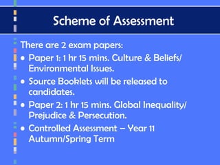 Scheme of Assessment
There are 2 exam papers:
• Paper 1: 1 hr 15 mins. Culture & Beliefs/
Environmental Issues.
• Source Booklets will be released to
candidates.
• Paper 2: 1 hr 15 mins. Global Inequality/
Prejudice & Persecution.
• Controlled Assessment – Year 11
Autumn/Spring Term
 