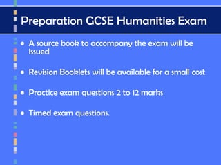 Preparation GCSE Humanities Exam
• A source book to accompany the exam will be
issued
• Revision Booklets will be available for a small cost
• Practice exam questions 2 to 12 marks
• Timed exam questions.
 