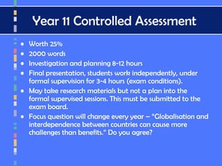 Year 11 Controlled Assessment
• Worth 25%
• 2000 words
• Investigation and planning 8-12 hours
• Final presentation, students work independently, under
formal supervision for 3-4 hours (exam conditions).
• May take research materials but not a plan into the
formal supervised sessions. This must be submitted to the
exam board.
• Focus question will change every year – “Globalisation and
interdependence between countries can cause more
challenges than benefits.” Do you agree?
 