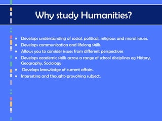 Why study Humanities?
• Develops understanding of social, political, religious and moral issues.
• Develops communication and lifelong skills.
• Allows you to consider issues from different perspectives
• Develops academic skills across a range of school disciplines eg History,
Geography, Sociology
• Develops knowledge of current affairs.
• Interesting and thought-provoking subject.
 