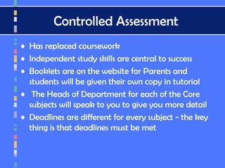 Controlled Assessment
• Has replaced coursework
• Independent study skills are central to success
• Booklets are on the website for Parents and
students will be given their own copy in tutorial
• The Heads of Department for each of the Core
subjects will speak to you to give you more detail
• Deadlines are different for every subject - the key
thing is that deadlines must be met
 
