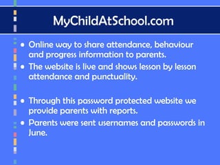 MyChildAtSchool.com
• Online way to share attendance, behaviour
and progress information to parents.
• The website is live and shows lesson by lesson
attendance and punctuality.
• Through this password protected website we
provide parents with reports.
• Parents were sent usernames and passwords in
June.
 