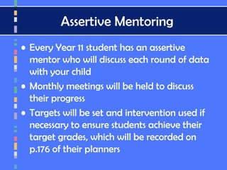 Assertive Mentoring
• Every Year 11 student has an assertive
mentor who will discuss each round of data
with your child
• Monthly meetings will be held to discuss
their progress
• Targets will be set and intervention used if
necessary to ensure students achieve their
target grades, which will be recorded on
p.176 of their planners
 
