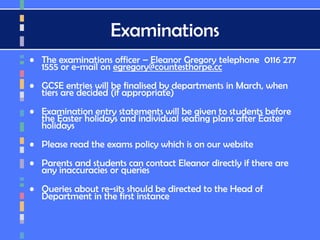 Examinations
• The examinations officer – Eleanor Gregory telephone 0116 277
1555 or e-mail on egregory@countesthorpe.cc
• GCSE entries will be finalised by departments in March, when
tiers are decided (if appropriate)
• Examination entry statements will be given to students before
the Easter holidays and individual seating plans after Easter
holidays
• Please read the exams policy which is on our website
• Parents and students can contact Eleanor directly if there are
any inaccuracies or queries
• Queries about re-sits should be directed to the Head of
Department in the first instance
 