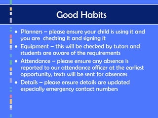 Good Habits
• Planners – please ensure your child is using it and
you are checking it and signing it
• Equipment – this will be checked by tutors and
students are aware of the requirements
• Attendance – please ensure any absence is
reported to our attendance officer at the earliest
opportunity, texts will be sent for absences
• Details – please ensure details are updated
especially emergency contact numbers
 
