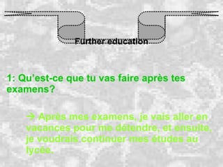 Further education 1: Qu’est-ce que tu vas faire après tes examens?    Après mes examens, je vais aller en vacances pour me détendre, et ensuite, je voudrais continuer mes études au lycée.   