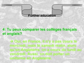 Further education 4: Tu peux comparer les collèges français et anglais?    Oui, en France, il n’y a pas cours le mercredi, mais le samedi matin, alors qu’en Angleterre, on a cours du lundi au vendredi. Aussi, on doit porter un uniforme en Angleterre. 