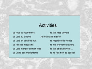 Activities Je joue au foot/tennis Je fais mes devoirs Je vais au cinéma Je reste à la maison Je vais en boite de nuit Je regarde des vidéos Je fais les magasins Je me promène au parc Je vais manger au fast-food Je fais du skate/vélo… Je visite des monuments  Je ne fais rien de spécial 