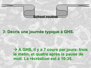 School routine 3: Décris une journée typique à GHS.    A GHS, il y a 7 cours par jours: trois le matin, et quatre après la pause de midi. La récréation est à 10:35.   