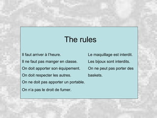 The rules Il faut arriver à l’heure.   Le maquillage est interdit. Il ne faut pas manger en classe.   Les bijoux sont interdits. On doit apporter son équipement.   On ne peut pas porter des On doit respecter les autres.   baskets. On ne doit pas apporter un portable. On n’a pas le droit de fumer. 