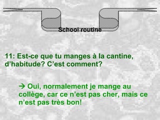 School routine 11: Est-ce que tu manges à la cantine, d’habitude? C’est comment?    Oui, normalement je mange au collège, car ce n’est pas cher, mais ce n’est pas très bon! 
