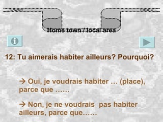 Home town / local area 12: Tu aimerais habiter ailleurs? Pourquoi?    Oui, je voudrais habiter … (place), parce que ……    Non, je ne voudrais  pas habiter ailleurs, parce que…… 