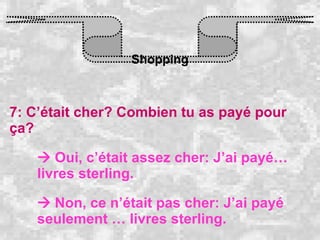 Shopping 7: C’était cher? Combien tu as payé pour ça?    Oui, c’était assez cher: J’ai payé… livres sterling.    Non, ce n’était pas cher: J’ai payé seulement … livres sterling. 