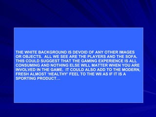 Example: THE WHITE BACKGROUND IS DEVOID OF ANY OTHER IMAGES  OR OBJECTS.  ALL WE SEE ARE THE PLAYERS AND THE SOFA. THIS COULD SUGGEST THAT THE GAMING EXPERIENCE IS ALL CONSUMING AND NOTHING ELSE WILL MATTER WHEN YOU ARE INVOLVED IN THE GAME.  IT COULD ALSO ADD TO THE MODERN, FRESH ALMOST ‘HEALTHY’ FEEL TO THE WII AS IF IT IS A SPORTING PRODUCT… 