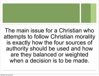 The main issue for a Christian who
     attempts to follow Christian morality
      is exactly how the four sources of
      authority should be used and how
        are they balanced or weighted
        when a decision is to be made.

Monday, 28 June 2010
 