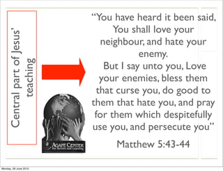 “You have heard it been said,
                                    You shall love your
     Central part of Jesus’

                                 neighbour, and hate your
                                           enemy.
          teaching


                                  But I say unto you, Love
                                 your enemies, bless them
                                that curse you, do good to
                              them that hate you, and pray
                               for them which despitefully
                              use you, and persecute you”
                                   Matthew 5:43-44

Monday, 28 June 2010
 