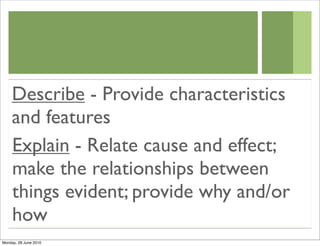 Describe - Provide characteristics
    and features
    Explain - Relate cause and effect;
    make the relationships between
    things evident; provide why and/or
    how
Monday, 28 June 2010
 