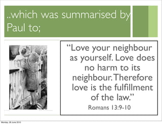 ..which was summarised by
     Paul to;
                       “Love your neighbour
                        as yourself. Love does
                            no harm to its
                         neighbour. Therefore
                        love is the fulﬁllment
                              of the law.”
                            Romans 13:9-10

Monday, 28 June 2010
 