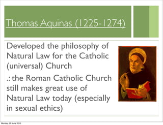 Thomas Aquinas (1225-1274)

     Developed the philosophy of
     Natural Law for the Catholic
     (universal) Church
     .: the Roman Catholic Church
     still makes great use of
     Natural Law today (especially
     in sexual ethics)
Monday, 28 June 2010
 