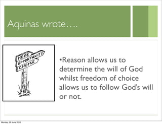 Aquinas wrote….


                       •Reason allows us to
                       determine the will of God
                       whilst freedom of choice
                       allows us to follow God’s will
                       or not.


Monday, 28 June 2010
 