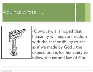 Aquinas wrote….


                       •Obviously, it is hoped that
                       humanity will equate freedom
                       with the responsibility to act
                       as if we made by God .: the
                       expectation is for humanity to
                       follow the natural law of God!

Monday, 28 June 2010
 