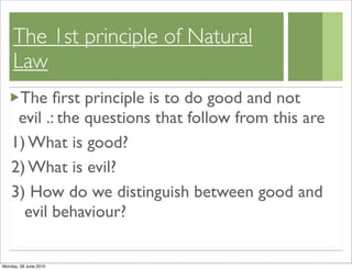 The 1st principle of Natural
    Law
     The ﬁrst principle is to do good and not
     evil .: the questions that follow from this are
    1) What is good?
    2) What is evil?
    3) How do we distinguish between good and
      evil behaviour?

Monday, 28 June 2010
 