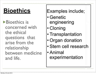 Bioethics             Examples include;
                          • Genetic
       Bioethics is         engineering
       concerned with     • Cloning
       the ethical        • Transplantation
       questions that
                          • Organ donation
       arise from the
       relationship       • Stem cell research
       between medicine   • Animal
       and life.            experimentation


Monday, 28 June 2010
 