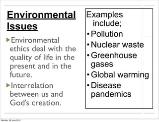 Environmental               Examples
     Issues                        include;
                                 • Pollution
         Environmental
        ethics deal with the     • Nuclear waste
        quality of life in the   • Greenhouse
        present and in the         gases
        future.                  • Global warming
         Interrelation           • Disease
        between us and             pandemics
        God’s creation.
Monday, 28 June 2010
 