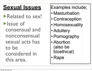 Sexual Issues          Examples include;
                           • Masturbation
         Related to sex!   • Contraception
         Issue of          • Homosexuality
        consensual and     • Adultery
        nonconsensual      • Pornography
        sexual acts has    • Abortion
        to be                (also be
                             bioethical)
        considered in
                           • Rape
        this area.
Monday, 28 June 2010
 