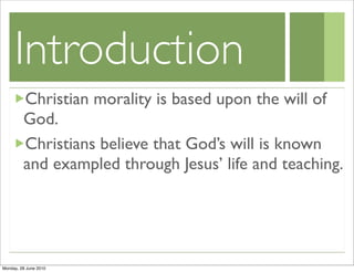 Introduction
         Christian morality is based upon the will of
         God.
         Christians believe that God’s will is known
         and exampled through Jesus’ life and teaching.




Monday, 28 June 2010
 