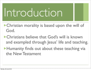Introduction
         Christian morality is based upon the will of
         God.
         Christians believe that God’s will is known
         and exampled through Jesus’ life and teaching.
         Humanity ﬁnds out about these teaching via
         the New Testament


Monday, 28 June 2010
 