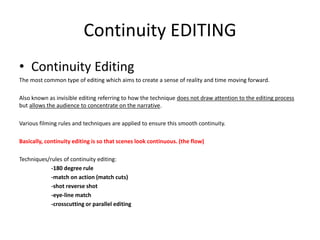 Continuity EDITING
• Continuity Editing
The most common type of editing which aims to create a sense of reality and time moving forward.
Also known as invisible editing referring to how the technique does not draw attention to the editing process
but allows the audience to concentrate on the narrative.
Various filming rules and techniques are applied to ensure this smooth continuity.
Basically, continuity editing is so that scenes look continuous. (the flow)
Techniques/rules of continuity editing:
-180 degree rule
-match on action (match cuts)
-shot reverse shot
-eye-line match
-crosscutting or parallel editing
 