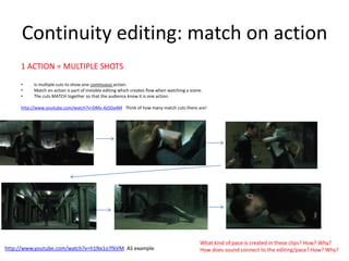 Continuity editing: match on action
1 ACTION = MULTIPLE SHOTS
• Is multiple cuts to show one continuous action.
• Match on action is part of invisible editing which creates flow when watching a scene.
• The cuts MATCH together so that the audience know it is one action.
http://www.youtube.com/watch?v=DMx-Az5Da4M Think of how many match cuts there are!
• .
What kind of pace is created in these clips? How? Why?
How does sound connect to the editing/pace? How? Why?http://www.youtube.com/watch?v=h1Nx1o7fkVM AS example
 
