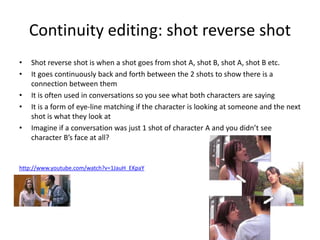 Continuity editing: shot reverse shot
• Shot reverse shot is when a shot goes from shot A, shot B, shot A, shot B etc.
• It goes continuously back and forth between the 2 shots to show there is a
connection between them
• It is often used in conversations so you see what both characters are saying
• It is a form of eye-line matching if the character is looking at someone and the next
shot is what they look at
• Imagine if a conversation was just 1 shot of character A and you didn’t see
character B’s face at all?
http://www.youtube.com/watch?v=1JauH_EKpaY
 