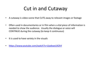 Cut in and Cutaway
• A cutaway is video scene that CUTS away to relevant images or footage
• Often used in documentaries or in film when a vital piece of information is
needed to show the audience. Usually the dialogue or voice will
CONTINUE during the cutaway (to keep it continuous)
• It is used to have variety in the visuals
• https://www.youtube.com/watch?v=UjwbwxUX2hY
 