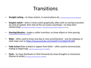 Transitions
• Straight cutting – to show realism, in conversations etc. http://www.youtube.com/watch?v=QLkUHZ1qips
• Graphic match – when 2 shots match graphically, often with an overlap transition
(ex shot of eyeball, then shot of the sun (same size/shape = to show their
relationship) http://www.youtube.com/watch?v=_HG5kPlxzeU or https://www.youtube.com/watch?v=rILqMwCVcS4 (sink/eye)
• Overlap/dissolve – makes a softer transition, to show ellipsis or time passing
https://www.youtube.com/watch?v=Bd3-HakNEGM
• Wipe – often used to show new day or new scene/location (can be sideways or
clock wipe such as https://www.youtube.com/watch?v=EuGtgmTEmk0)
• Fade in/out (fade to black or appear from black – often used to communicate
ending or beginning) http://www.youtube.com/watch?v=F0_2ZFdB6Hk
• Flash – to show flashbacks or flash-forwards (to show thoughts or memories)
(flashes to white) https://www.youtube.com/watch?v=-GMFzEIRBEI
 