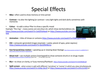 Special Effects
• B&w –often used to show memory or time period
• Contrast – to altar the lighting (or contrast = very light lights and dark darks sometimes with
memories
• Colour - to add a colour filter to show a specific mood
Example ‘The ring’ – many scenes are very blue-ish, which show sterile/coldness etc.
https://www.youtube.com/watch?v=1ekZEVeXwek or https://www.youtube.com/watch?v=tD4HCZe-
tew
• Animation – titles of shows or cartoons https://www.youtube.com/watch?v=FGBhQbmPwH8
• CGI – computer generated images (example = avatar, planet of apes, polar express)
https://www.youtube.com/watch?v=QcIy9NiNbmo
• Fast forward/slow motion – speeding up or slowing down footage https://www.youtube.com/watch?v=ozx898ADTxM otr
https://www.youtube.com/watch?v=EgqUJOudrcM
• Ghost trail – see multiple actions (overlapped) to show someone drunk or on drugs maybe
http://www.youtube.com/watch?v=Z5xkFN-pOJc (ghost trail) ….. (or how deep is your love)
• Blur – to show un-clarity, or fuzzy memory/flashback https://www.youtube.com/watch?v=Ec92Wa8zJs8
• Split screen – when screen is split with different ‘narratives’ or ‘scenes’ in which you view simultaneously
https://www.youtube.com/watch?v=rAJXg-Ubv3Y or https://www.youtube.com/watch?v=jFHrz1ni4Z4 or
 