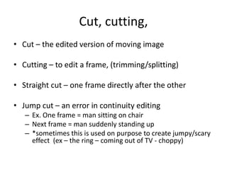 Cut, cutting,
• Cut – the edited version of moving image
• Cutting – to edit a frame, (trimming/splitting)
• Straight cut – one frame directly after the other
• Jump cut – an error in continuity editing
– Ex. One frame = man sitting on chair
– Next frame = man suddenly standing up
– *sometimes this is used on purpose to create jumpy/scary
effect (ex – the ring – coming out of TV - choppy)
 