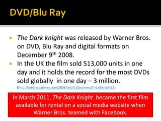  The Dark knight was released by Warner Bros.
on DVD, Blu Ray and digital formats on
December 9th 2008.
 In the UK the film sold 513,000 units in one
day and it holds the record for the most DVDs
sold globally in one day – 3 million.
(http://articles.latimes.com/2008/dec/11/business/fi-darkknight11)
In March 2011, The Dark Knight became the first film
available for rental on a social media website when
Warner Bros. teamed with Facebook.
 