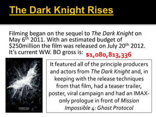 Filming began on the sequel to The Dark Knight on
May 6th 2011. With an estimated budget of
$250million the film was released on July 20th 2012.
It’s current WW. BO gross is:
It featured all of the principle producers
and actors from The Dark Knight and, in
keeping with the release techniques
from that film, had a teaser trailer,
poster, viral campaign and had an IMAX-
only prologue in front of Mission
Impossible 4: Ghost Protocol
$1,080,813,336
 